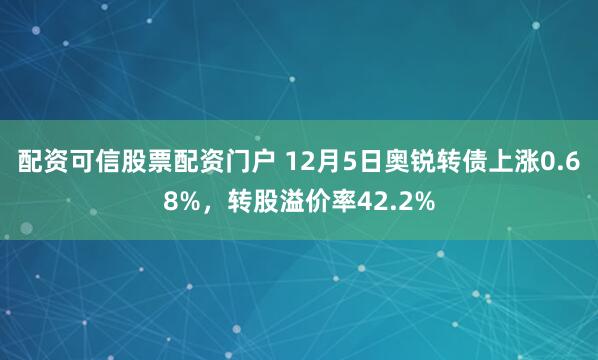 配资可信股票配资门户 12月5日奥锐转债上涨0.68%，转股溢价率42.2%