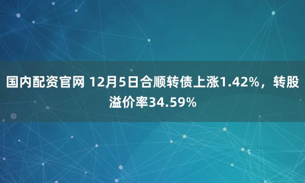 国内配资官网 12月5日合顺转债上涨1.42%，转股溢价率34.59%