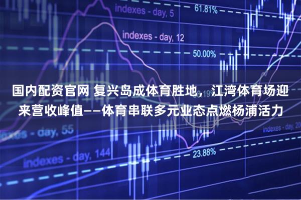 国内配资官网 复兴岛成体育胜地，江湾体育场迎来营收峰值——体育串联多元业态点燃杨浦活力