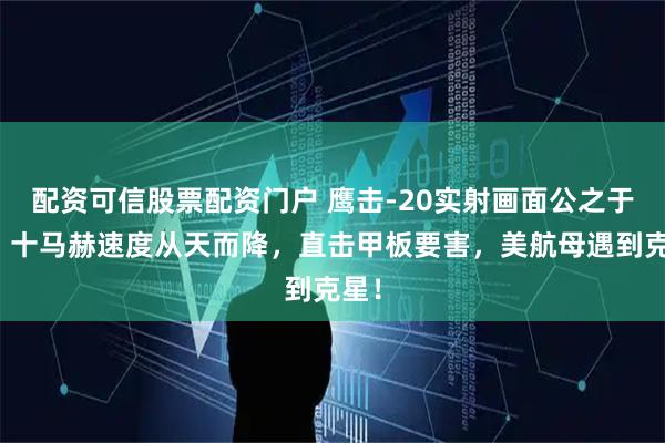 配资可信股票配资门户 鹰击-20实射画面公之于众，十马赫速度从天而降，直击甲板要害，美航母遇到克星！