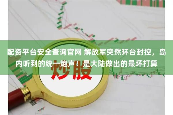 配资平台安全查询官网 解放军突然环台封控，岛内听到的统一炮声！是大陆做出的最坏打算
