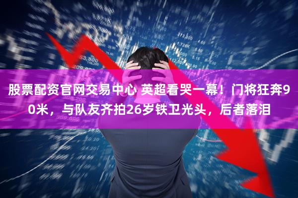 股票配资官网交易中心 英超看哭一幕！门将狂奔90米，与队友齐拍26岁铁卫光头，后者落泪