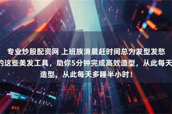 专业炒股配资网 上班族清晨赶时间总为发型发愁？内行推荐的这些美发工具，助你5分钟完成高效造型，从此每天多睡半小时！