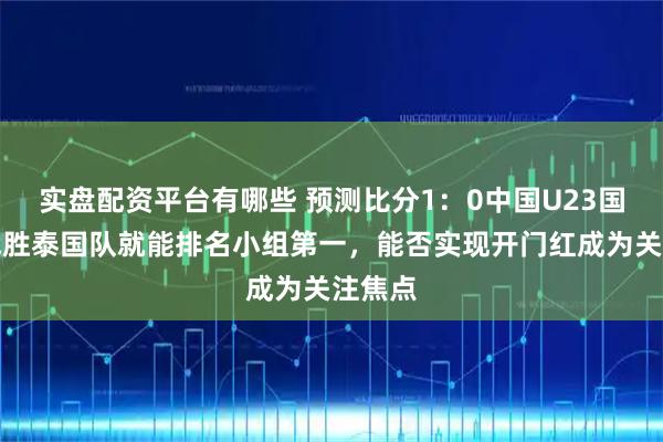 实盘配资平台有哪些 预测比分1：0中国U23国家队战胜泰国队就能排名小组第一，能否实现开门红成为关注焦点