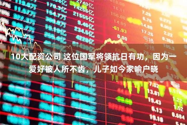 10大配资公司 这位国军将领抗日有功，因为一爱好被人所不齿，儿子如今家喻户晓