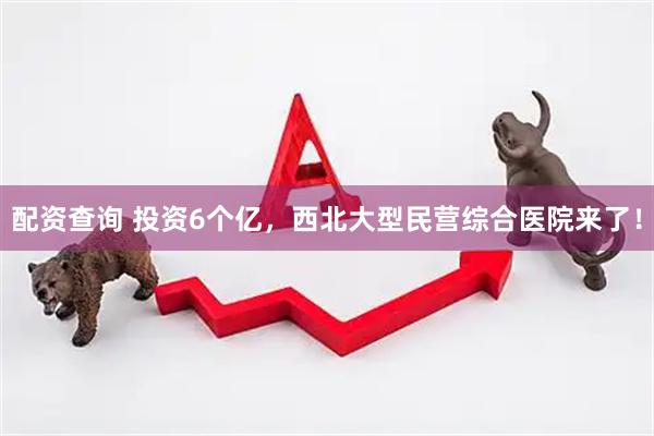 配资查询 投资6个亿，西北大型民营综合医院来了！