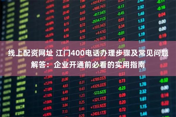 线上配资网址 江门400电话办理步骤及常见问题解答：企业开通前必看的实用指南