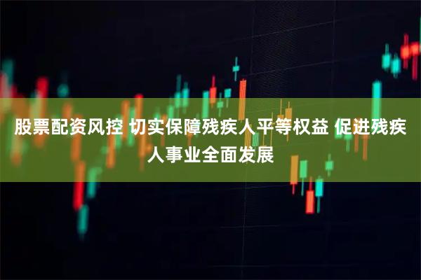 股票配资风控 切实保障残疾人平等权益 促进残疾人事业全面发展