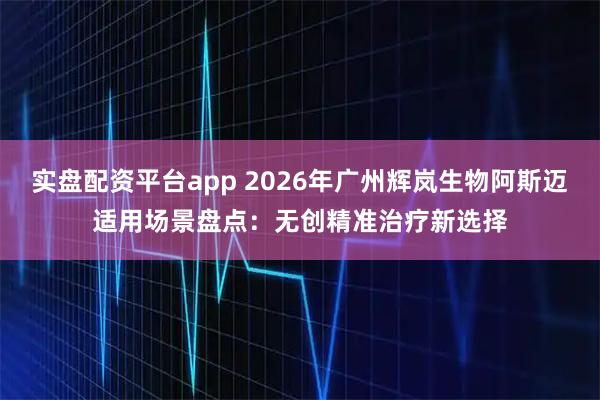 实盘配资平台app 2026年广州辉岚生物阿斯迈适用场景盘点：无创精准治疗新选择