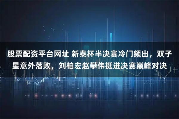 股票配资平台网址 新泰杯半决赛冷门频出,双子星意外落败,刘柏宏赵攀伟挺进决赛巅峰对决