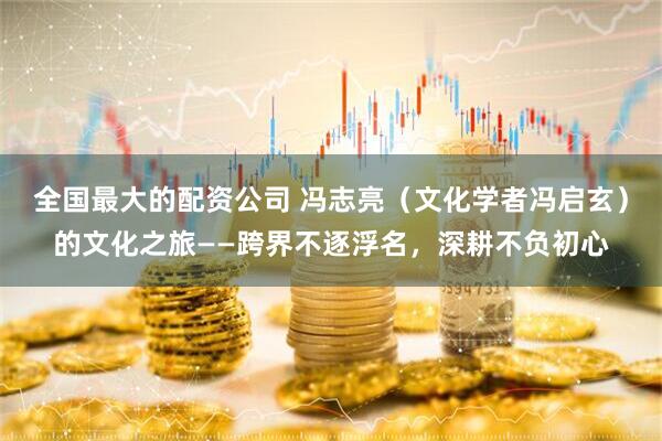 全国最大的配资公司 冯志亮（文化学者冯启玄）的文化之旅——跨界不逐浮名，深耕不负初心