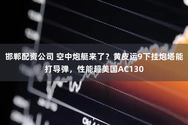 邯郸配资公司 空中炮艇来了？黄皮运9下挂炮塔能打导弹，性能超美国AC130