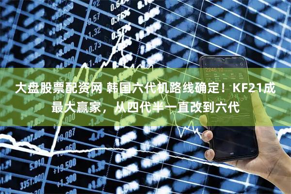 大盘股票配资网 韩国六代机路线确定！KF21成最大赢家，从四代半一直改到六代