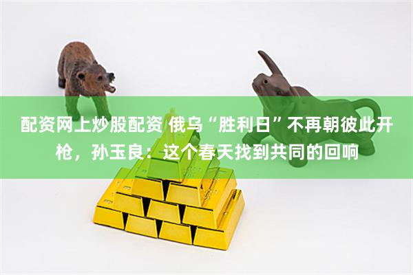 配资网上炒股配资 俄乌“胜利日”不再朝彼此开枪，孙玉良：这个春天找到共同的回响