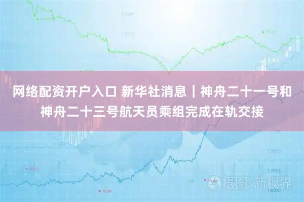 网络配资开户入口 新华社消息｜神舟二十一号和神舟二十三号航天员乘组完成在轨交接