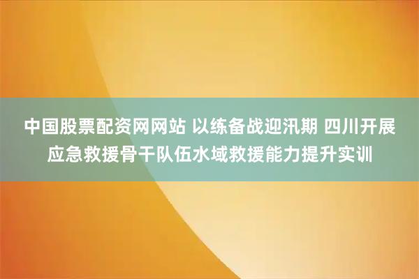 中国股票配资网网站 以练备战迎汛期 四川开展应急救援骨干队伍水域救援能力提升实训