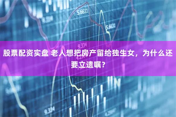 股票配资实盘 老人想把房产留给独生女，为什么还要立遗嘱？