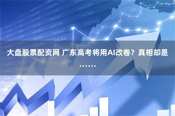 大盘股票配资网 广东高考将用AI改卷？真相却是……