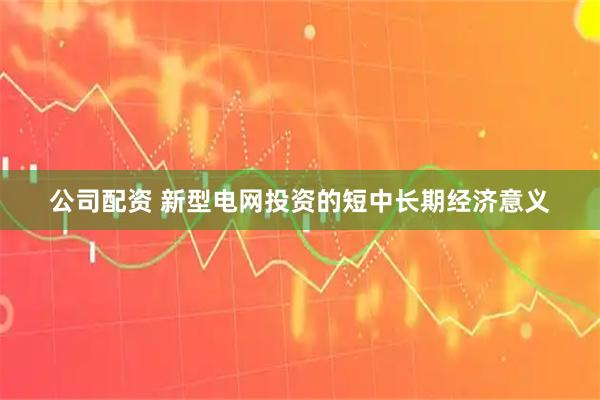 公司配资 新型电网投资的短中长期经济意义