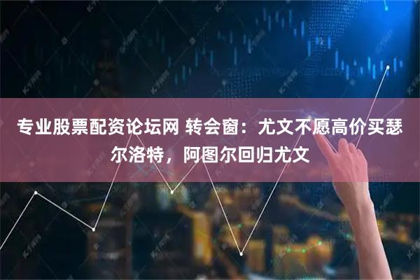 专业股票配资论坛网 转会窗：尤文不愿高价买瑟尔洛特，阿图尔回归尤文