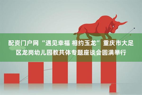 配资门户网 “遇见幸福 相约玉龙” 重庆市大足区龙岗幼儿园教共体专题座谈会圆满举行