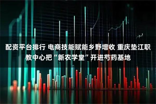 配资平台排行 电商技能赋能乡野增收 重庆垫江职教中心把“新农学堂”开进芍药基地