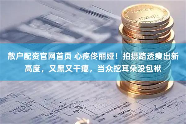 散户配资官网首页 心疼佟丽娅！拍摄路透瘦出新高度，又黑又干瘪，当众挖耳朵没包袱