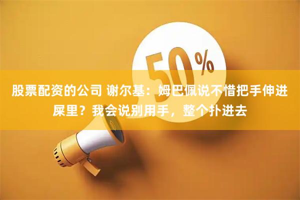 股票配资的公司 谢尔基：姆巴佩说不惜把手伸进屎里？我会说别用手，整个扑进去