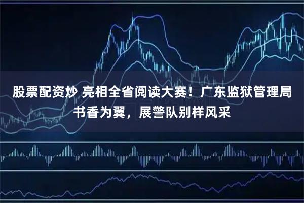 股票配资炒 亮相全省阅读大赛！广东监狱管理局书香为翼，展警队别样风采