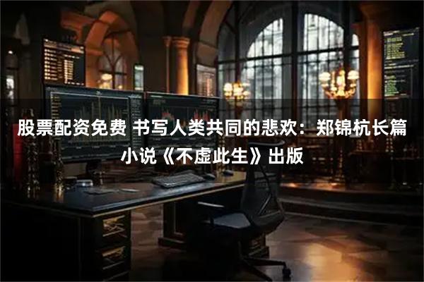 股票配资免费 书写人类共同的悲欢：郑锦杭长篇小说《不虚此生》出版