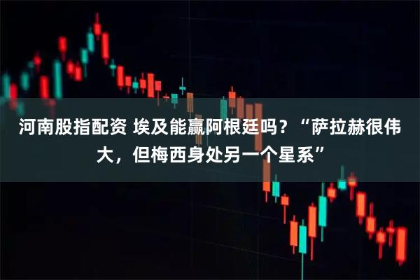 河南股指配资 埃及能赢阿根廷吗？“萨拉赫很伟大，但梅西身处另一个星系”