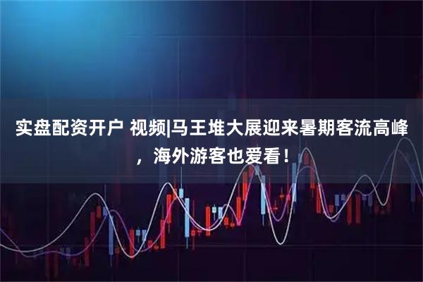 实盘配资开户 视频|马王堆大展迎来暑期客流高峰，海外游客也爱看！