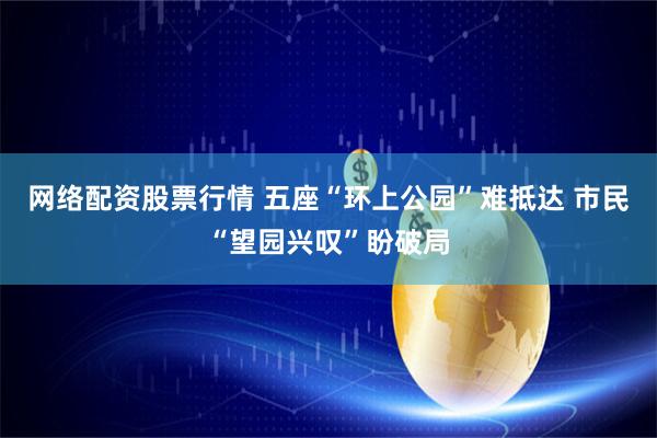网络配资股票行情 五座“环上公园”难抵达 市民“望园兴叹”盼破局