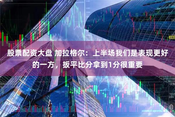 股票配资大盘 加拉格尔：上半场我们是表现更好的一方，扳平比分拿到1分很重要