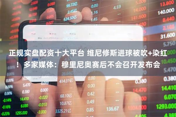 正规实盘配资十大平台 维尼修斯进球被吹+染红！多家媒体：穆里尼奥赛后不会召开发布会