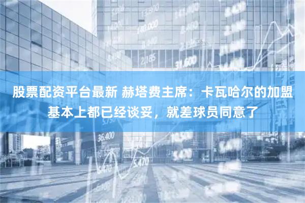 股票配资平台最新 赫塔费主席：卡瓦哈尔的加盟基本上都已经谈妥，就差球员同意了
