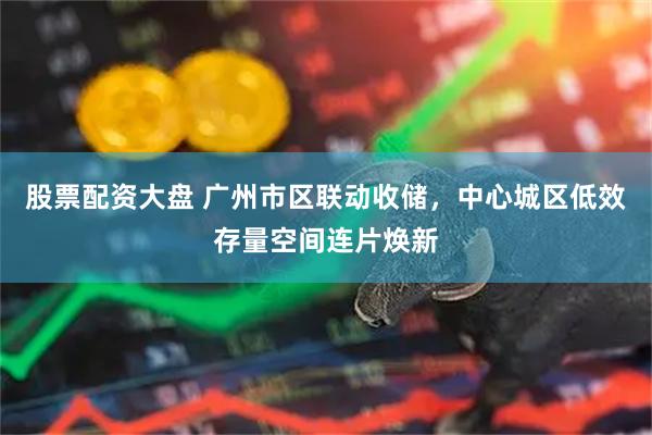 股票配资大盘 广州市区联动收储，中心城区低效存量空间连片焕新